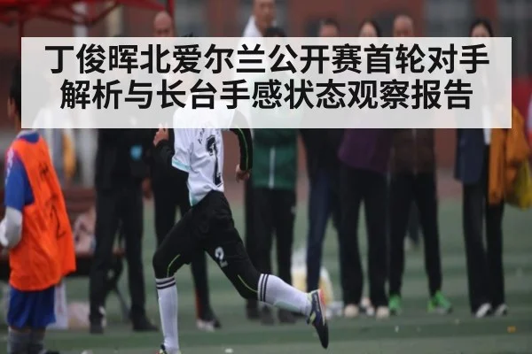 丁俊晖北爱尔兰公开赛首轮对手解析与长台手感状态观察报告